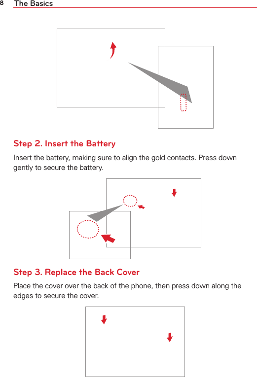 8The BasicsStep 2. Insert the BatteryInsert the battery, making sure to align the gold contacts. Press down gently to secure the battery. Step 3. Replace the Back CoverPlace the cover over the back of the phone, then press down along the edges to secure the cover.
