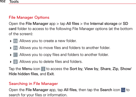 102 ToolsFile Manager OptionsOpen the File Manager app &gt; tap All ﬁles &gt; the Internal storage or SD card folder to access to the following File Manager options (at the bottom of the screen): : Allows you to create a new folder. : Allows you to move ﬁles and folders to another folder. : Allows you to copy ﬁles and folders to another folder. : Allows you to delete ﬁles and folders.Tap the Menu icon   to access the Sort by, View by, Share, Zip, Show/Hide hidden ﬁles, and Exit.Searching in File ManagerOpen the File Manager app, tap All ﬁles, then tap the Search icon   to search for your ﬁles or information.