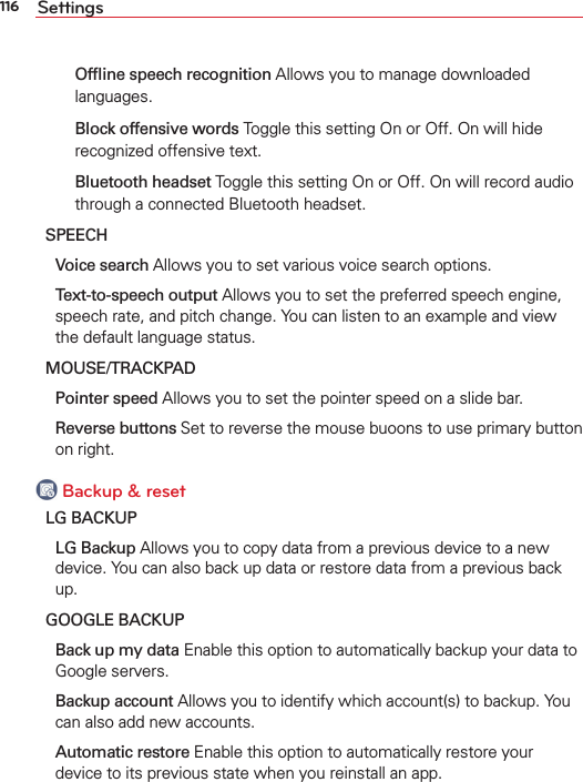 116 Settings  Ofﬂine speech recognition Allows you to manage downloaded languages.  Block offensive words Toggle this setting On or Off. On will hide recognized offensive text.  Bluetooth headset Toggle this setting On or Off. On will record audio through a connected Bluetooth headset.SPEECH Voice search Allows you to set various voice search options. Text-to-speech output Allows you to set the preferred speech engine, speech rate, and pitch change. You can listen to an example and view the default language status.MOUSE/TRACKPAD Pointer speed Allows you to set the pointer speed on a slide bar. Reverse buttons Set to reverse the mouse buoons to use primary button on right. Backup &amp; resetLG BACKUP LG Backup Allows you to copy data from a previous device to a new device. You can also back up data or restore data from a previous back up.GOOGLE BACKUP Back up my data Enable this option to automatically backup your data to Google servers. Backup account Allows you to identify which account(s) to backup. You can also add new accounts. Automatic restore Enable this option to automatically restore your device to its previous state when you reinstall an app.