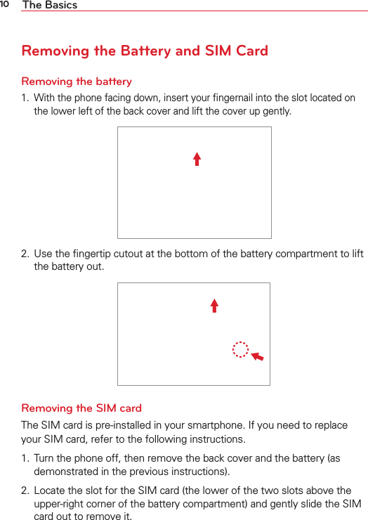 10 The BasicsRemoving the Battery and SIM CardRemoving the battery1.  With the phone facing down, insert your ﬁngernail into the slot located onthe lower left of the back cover and lift the cover up gently.2.  Use the ﬁngertip cutout at the bottom of the battery compartment to liftthe battery out.Removing the SIM cardThe SIM card is pre-installed in your smartphone. If you need to replace your SIM card, refer to the following instructions.1.  Turn the phone off, then remove the back cover and the battery (asdemonstrated in the previous instructions).2.  Locate the slot for the SIM card (the lower of the two slots above the upper-right corner of the battery compartment) and gently slide the SIMcard out to remove it.