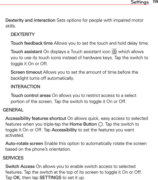 119Settings Dexterity and interaction Sets options for people with impaired motor skills.  DEXTERITY   Touch feedback time Allows you to set the touch and hold delay time.   Touch assistant On displays a Touch assistant icon   which allows you to use its touch icons instead of hardware keys. Tap the switch to toggle it On or Off.   Screen timeout Allows you to set the amount of time before the backlight turns off automatically.  INTERACTION   Touch control areas On allows you to restrict access to a select portion of the screen. Tap the switch to toggle it On or Off.GENERAL Accessibility features shortcut On allows quick, easy access to selected features when you triple-tap the Home Button . Tap the switch to toggle it On or Off. Tap Accessibility to set the features you want activated. Auto-rotate screen Enable this option to automatically rotate the screen based on the phone’s orientation.SERVICES Switch Access On allows you to enable switch access to selected features. Tap the switch at the top of its screen to toggle it On or Off. Tap OK, then tap SETTINGS to set it up.