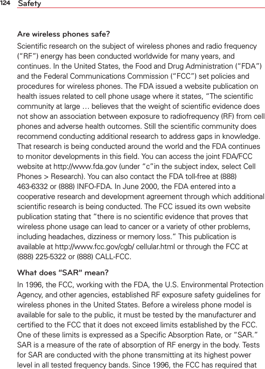 124 SafetyAre wireless phones safe?Scientiﬁc research on the subject of wireless phones and radio frequency (“RF”) energy has been conducted worldwide for many years, and continues. In the United States, the Food and Drug Administration (“FDA”) and the Federal Communications Commission (“FCC”) set policies and procedures for wireless phones. The FDA issued a website publication on health issues related to cell phone usage where it states, “The scientiﬁc community at large … believes that the weight of scientiﬁc evidence does not show an association between exposure to radiofrequency (RF) from cell phones and adverse health outcomes. Still the scientiﬁc community does recommend conducting additional research to address gaps in knowledge. That research is being conducted around the world and the FDA continues to monitor developments in this ﬁeld. You can access the joint FDA/FCC website at http://www.fda.gov (under “c”in the subject index, select Cell Phones &gt; Research). You can also contact the FDA toll-free at (888) 463-6332 or (888) INFO-FDA. In June 2000, the FDA entered into a cooperative research and development agreement through which additional scientiﬁc research is being conducted. The FCC issued its own website publication stating that “there is no scientiﬁc evidence that proves that wireless phone usage can lead to cancer or a variety of other problems, including headaches, dizziness or memory loss.” This publication is available at http://www.fcc.gov/cgb/ cellular.html or through the FCC at (888) 225-5322 or (888) CALL-FCC.What does “SAR” mean?In 1996, the FCC, working with the FDA, the U.S. Environmental Protection Agency, and other agencies, established RF exposure safety guidelines for wireless phones in the United States. Before a wireless phone model is available for sale to the public, it must be tested by the manufacturer and certiﬁed to the FCC that it does not exceed limits established by the FCC. One of these limits is expressed as a Speciﬁc Absorption Rate, or “SAR.” SAR is a measure of the rate of absorption of RF energy in the body. Tests for SAR are conducted with the phone transmitting at its highest power level in all tested frequency bands. Since 1996, the FCC has required that 