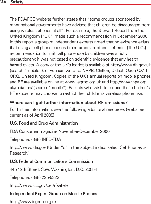 126 SafetyThe FDA/FCC website further states that “some groups sponsored by other national governments have advised that children be discouraged from using wireless phones at all”. For example, the Stewart Report from the United Kingdom [“UK”] made such a recommendation in December 2000. In this report a group of independent experts noted that no evidence exists that using a cell phone causes brain tumors or other ill effects. [The UK’s] recommendation to limit cell phone use by children was strictly precautionary; it was not based on scientiﬁc evidence that any health hazard exists. A copy of the UK’s leaﬂet is available at http://www.dh.gov.uk (search “mobile”), or you can write to: NRPB, Chilton, Didcot, Oxon OX11 ORQ, United Kingdom. Copies of the UK’s annual reports on mobile phones and RF are available online at www.iegmp.org.uk and http://www.hpa.org.uk/radiation/ (search “mobile”). Parents who wish to reduce their children’s RF exposure may choose to restrict their children’s wireless phone use. Where can I get further information about RF emissions?For further information, see the following additional resources (websites current as of April 2005): U.S. Food and Drug Administration FDA Consumer magazine November-December 2000Telephone: (888) INFO-FDAhttp://www.fda.gov (Under “c” in the subject index, select Cell Phones &gt; Research.)U.S. Federal Communications Commission445 12th Street, S.W. Washington, D.C. 20554Telephone: (888) 225-5322http://www.fcc.gov/oet/rfsafetyIndependent Expert Group on Mobile Phoneshttp://www.iegmp.org.uk 
