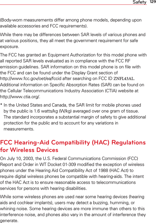 129Safety(Body-worn measurements differ among phone models, depending upon available accessories and FCC requirements).While there may be differences between SAR levels of various phones and at various positions, they all meet the government requirement for safe exposure.The FCC has granted an Equipment Authorization for this model phone with all reported SAR levels evaluated as in compliance with the FCC RF emission guidelines. SAR information on this model phone is on ﬁle with the FCC and can be found under the Display Grant section of  http://www.fcc.gov/oet/ea/fccid after searching on FCC ID ZNFL43AL. Additional information on Speciﬁc Absorption Rates (SAR) can be found on the Cellular Telecommunications Industry Association (CTIA) website at  http://www.ctia.org/.*  In the United States and Canada, the SAR limit for mobile phones used by the public is 1.6 watts/kg (W/kg) averaged over one gram of tissue. The standard incorporates a substantial margin of safety to give additionalprotection for the public and to account for any variations in measurements.FCC Hearing-Aid Compatibility (HAC) Regulations for Wireless DevicesOn July 10, 2003, the U.S. Federal Communications Commission (FCC) Report and Order in WT Docket 01-309 modiﬁed the exception of wireless phones under the Hearing Aid Compatibility Act of 1988 (HAC Act) to require digital wireless phones be compatible with hearing-aids. The intent of the HAC Act is to ensure reasonable access to telecommunications services for persons with hearing disabilities.While some wireless phones are used near some hearing devices (hearing aids and cochlear implants), users may detect a buzzing, humming, or whining noise. Some hearing devices are more immune than others to this interference noise, and phones also vary in the amount of interference they generate.