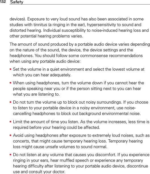 132 Safetydevices). Exposure to very loud sound has also been associated in some studies with tinnitus (a ringing in the ear), hypersensitivity to sound and distorted hearing. Individual susceptibility to noise-induced hearing loss and other potential hearing problems varies.The amount of sound produced by a portable audio device varies depending on the nature of the sound, the device, the device settings and the headphones. You should follow some commonsense recommendations when using any portable audio device:s Set the volume in a quiet environment and select the lowest volume at which you can hear adequately.s When using headphones, turn the volume down if you cannot hear the people speaking near you or if the person sitting next to you can hear what you are listening to. s Do not turn the volume up to block out noisy surroundings. If you choose to listen to your portable device in a noisy environment, use noise-cancelling headphones to block out background environmental noise.s Limit the amount of time you listen. As the volume increases, less time is required before your hearing could be affected. s Avoid using headphones after exposure to extremely loud noises, such as concerts, that might cause temporary hearing loss. Temporary hearing loss might cause unsafe volumes to sound normal. s Do not listen at any volume that causes you discomfort. If you experience ringing in your ears, hear mufﬂed speech or experience any temporary hearing difﬁculty after listening to your portable audio device, discontinue use and consult your doctor.