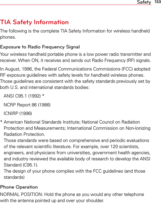 133SafetyTIA Safety InformationThe following is the complete TIA Safety Information for wireless handheld phones. Exposure to Radio Frequency SignalYour wireless handheld portable phone is a low power radio transmitter and receiver. When ON, it receives and sends out Radio Frequency (RF) signals.In August, 1996, the Federal Communications Commissions (FCC) adopted RF exposure guidelines with safety levels for handheld wireless phones. Those guidelines are consistent with the safety standards previously set by both U.S. and international standards bodies:ANSI C95.1 (1992) *NCRP Report 86 (1986)ICNIRP (1996)*  American National Standards Institute; National Council on Radiation Protection and Measurements; International Commission on Non-Ionizing Radiation Protection.Those standards were based on comprehensive and periodic evaluations of the relevant scientiﬁc literature. For example, over 120 scientists, engineers, and physicians from universities, government health agencies,and industry reviewed the available body of research to develop the ANSI Standard (C95.1).The design of your phone complies with the FCC guidelines (and those standards)Phone OperationNORMAL POSITION: Hold the phone as you would any other telephone with the antenna pointed up and over your shoulder.