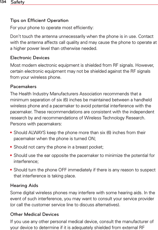 134 SafetyTips on Efficient OperationFor your phone to operate most efﬁciently:Don’t touch the antenna unnecessarily when the phone is in use. Contact with the antenna affects call quality and may cause the phone to operate at a higher power level than otherwise needed.Electronic DevicesMost modern electronic equipment is shielded from RF signals. However, certain electronic equipment may not be shielded against the RF signals from your wireless phone.PacemakersThe Health Industry Manufacturers Association recommends that a minimum separation of six (6) inches be maintained between a handheld wireless phone and a pacemaker to avoid potential interference with the pacemaker. These recommendations are consistent with the independent research by and recommendations of Wireless Technology Research. Persons with pacemakers:s Should ALWAYS keep the phone more than six (6) inches from their pacemaker when the phone is turned ON;s Should not carry the phone in a breast pocket;s Should use the ear opposite the pacemaker to minimize the potential for interference;s Should turn the phone OFF immediately if there is any reason to suspect that interference is taking place.Hearing AidsSome digital wireless phones may interfere with some hearing aids. In the event of such interference, you may want to consult your service provider (or call the customer service line to discuss alternatives). Other Medical DevicesIf you use any other personal medical device, consult the manufacturer of your device to determine if it is adequately shielded from external RF 