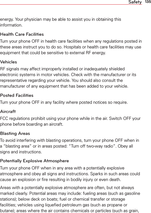 135Safetyenergy. Your physician may be able to assist you in obtaining this information. Health Care FacilitiesTurn your phone OFF in health care facilities when any regulations posted in these areas instruct you to do so. Hospitals or health care facilities may use equipment that could be sensitive to external RF energy.VehiclesRF signals may affect improperly installed or inadequately shielded electronic systems in motor vehicles. Check with the manufacturer or its representative regarding your vehicle. You should also consult the manufacturer of any equipment that has been added to your vehicle.Posted FacilitiesTurn your phone OFF in any facility where posted notices so require.AircraftFCC regulations prohibit using your phone while in the air. Switch OFF your phone before boarding an aircraft.Blasting AreasTo avoid interfering with blasting operations, turn your phone OFF when in a “blasting area” or in areas posted: “Turn off two-way radio”. Obey all signs and instructions.Potentially Explosive AtmosphereTurn your phone OFF when in any area with a potentially explosive atmosphere and obey all signs and instructions. Sparks in such areas could cause an explosion or ﬁre resulting in bodily injury or even death.Areas with a potentially explosive atmosphere are often, but not always marked clearly. Potential areas may include: fueling areas (such as gasoline stations); below deck on boats; fuel or chemical transfer or storage facilities; vehicles using liqueﬁed petroleum gas (such as propane or butane); areas where the air contains chemicals or particles (such as grain, 