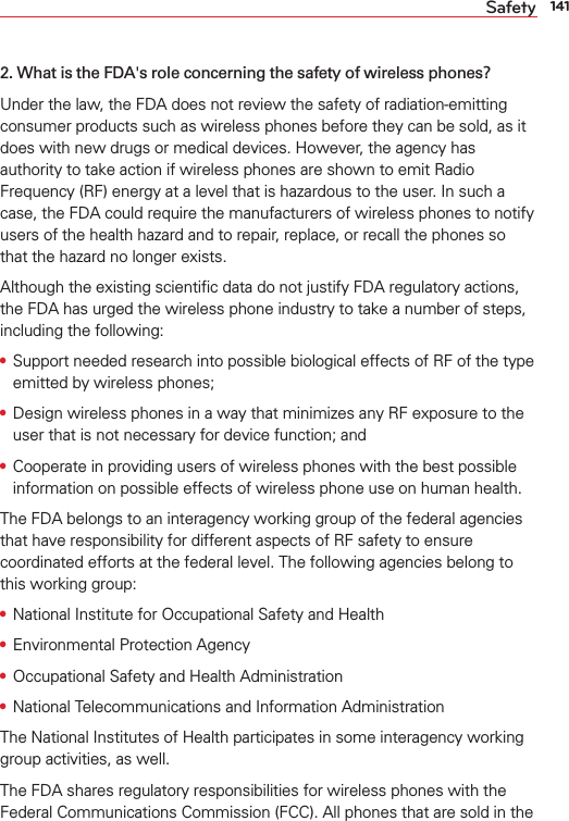 141Safety2. What is the FDA&apos;s role concerning the safety of wireless phones?Under the law, the FDA does not review the safety of radiation-emitting consumer products such as wireless phones before they can be sold, as it does with new drugs or medical devices. However, the agency has authority to take action if wireless phones are shown to emit Radio Frequency (RF) energy at a level that is hazardous to the user. In such a case, the FDA could require the manufacturers of wireless phones to notify users of the health hazard and to repair, replace, or recall the phones so that the hazard no longer exists.Although the existing scientiﬁc data do not justify FDA regulatory actions, the FDA has urged the wireless phone industry to take a number of steps, including the following:s Support needed research into possible biological effects of RF of the type emitted by wireless phones;s Design wireless phones in a way that minimizes any RF exposure to the user that is not necessary for device function; ands Cooperate in providing users of wireless phones with the best possible information on possible effects of wireless phone use on human health.The FDA belongs to an interagency working group of the federal agencies that have responsibility for different aspects of RF safety to ensure coordinated efforts at the federal level. The following agencies belong to this working group:s National Institute for Occupational Safety and Healths Environmental Protection Agencys Occupational Safety and Health Administrations National Telecommunications and Information AdministrationThe National Institutes of Health participates in some interagency working group activities, as well.The FDA shares regulatory responsibilities for wireless phones with the Federal Communications Commission (FCC). All phones that are sold in the 