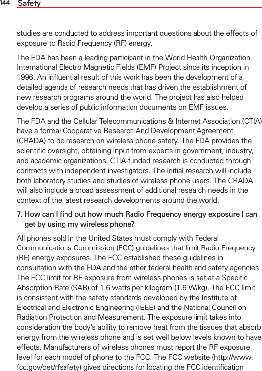 144 Safetystudies are conducted to address important questions about the effects of exposure to Radio Frequency (RF) energy. The FDA has been a leading participant in the World Health Organization International Electro Magnetic Fields (EMF) Project since its inception in 1996. An inﬂuential result of this work has been the development of a detailed agenda of research needs that has driven the establishment of new research programs around the world. The project has also helped develop a series of public information documents on EMF issues. The FDA and the Cellular Telecommunications &amp; Internet Association (CTIA) have a formal Cooperative Research And Development Agreement (CRADA) to do research on wireless phone safety. The FDA provides the scientiﬁc oversight, obtaining input from experts in government, industry, and academic organizations. CTIA-funded research is conducted through contracts with independent investigators. The initial research will include both laboratory studies and studies of wireless phone users. The CRADA will also include a broad assessment of additional research needs in the context of the latest research developments around the world.7.  How can I ﬁnd out how much Radio Frequency energy exposure I canget by using my wireless phone?All phones sold in the United States must comply with Federal Communications Commission (FCC) guidelines that limit Radio Frequency (RF) energy exposures. The FCC established these guidelines in consultation with the FDA and the other federal health and safety agencies. The FCC limit for RF exposure from wireless phones is set at a Speciﬁc Absorption Rate (SAR) of 1.6 watts per kilogram (1.6 W/kg). The FCC limit is consistent with the safety standards developed by the Institute of Electrical and Electronic Engineering (IEEE) and the National Council on Radiation Protection and Measurement. The exposure limit takes into consideration the body’s ability to remove heat from the tissues that absorb energy from the wireless phone and is set well below levels known to have effects. Manufacturers of wireless phones must report the RF exposure level for each model of phone to the FCC. The FCC website (http://www.fcc.gov/oet/rfsafety) gives directions for locating the FCC identiﬁcation 