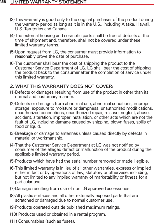 158 LIMITED WARRANTY STATEMENT(3) This warranty is good only to the original purchaser of the product during the warranty period as long as it is in the U.S., including Alaska, Hawaii, U.S. Territories and Canada.(4) The external housing and cosmetic parts shall be free of defects at the time of shipment and, therefore, shall not be covered under these limited warranty terms.(5) Upon request from LG, the consumer must provide information to reasonably prove the date of purchase.(6) The customer shall bear the cost of shipping the product to the Customer Service Department of LG. LG shall bear the cost of shipping the product back to the consumer after the completion of service under this limited warranty.2. WHAT THIS WARRANTY DOES NOT COVER:(1) Defects or damages resulting from use of the product in other than its normal and customary manner.(2) Defects or damages from abnormal use, abnormal conditions, improper storage, exposure to moisture or dampness, unauthorized modiﬁcations, unauthorized connections, unauthorized repair, misuse, neglect, abuse, accident, alteration, improper installation, or other acts which are not the fault of LG, including damage caused by shipping, blown fuses, spills of food or liquid.(3) Breakage or damage to antennas unless caused directly by defects in material or workmanship.(4) That the Customer Service Department at LG was not notiﬁed by consumer of the alleged defect or malfunction of the product during the applicable limited warranty period.(5) Products which have had the serial number removed or made illegible.(6) This limited warranty is in lieu of all other warranties, express or implied either in fact or by operations of law, statutory or otherwise, including, but not limited to any implied warranty of marketability or ﬁtness for a particular use.(7) Damage resulting from use of non LG approved accessories.(8) All plastic surfaces and all other externally exposed parts that are scratched or damaged due to normal customer use.(9) Products operated outside published maximum ratings.(10) Products used or obtained in a rental program.(11) Consumables (such as fuses).