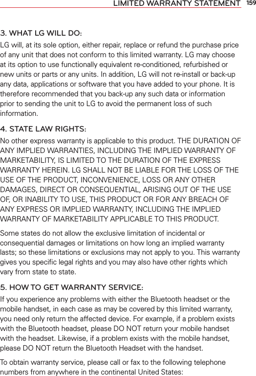 159LIMITED WARRANTY STATEMENT3. WHAT LG WILL DO:LG will, at its sole option, either repair, replace or refund the purchase price of any unit that does not conform to this limited warranty. LG may choose at its option to use functionally equivalent re-conditioned, refurbished or new units or parts or any units. In addition, LG will not re-install or back-up any data, applications or software that you have added to your phone. It is therefore recommended that you back-up any such data or information prior to sending the unit to LG to avoid the permanent loss of such information.4. STATE LAW RIGHTS:No other express warranty is applicable to this product. THE DURATION OF ANY IMPLIED WARRANTIES, INCLUDING THE IMPLIED WARRANTY OF MARKETABILITY, IS LIMITED TO THE DURATION OF THE EXPRESS WARRANTY HEREIN. LG SHALL NOT BE LIABLE FOR THE LOSS OF THE USE OF THE PRODUCT, INCONVENIENCE, LOSS OR ANY OTHER DAMAGES, DIRECT OR CONSEQUENTIAL, ARISING OUT OF THE USE OF, OR INABILITY TO USE, THIS PRODUCT OR FOR ANY BREACH OF ANY EXPRESS OR IMPLIED WARRANTY, INCLUDING THE IMPLIED WARRANTY OF MARKETABILITY APPLICABLE TO THIS PRODUCT.Some states do not allow the exclusive limitation of incidental or consequential damages or limitations on how long an implied warranty lasts; so these limitations or exclusions may not apply to you. This warranty gives you speciﬁc legal rights and you may also have other rights which vary from state to state.5. HOW TO GET WARRANTY SERVICE:If you experience any problems with either the Bluetooth headset or the mobile handset, in each case as may be covered by this limited warranty, you need only return the affected device. For example, if a problem exists with the Bluetooth headset, please DO NOT return your mobile handset with the headset. Likewise, if a problem exists with the mobile handset, please DO NOT return the Bluetooth Headset with the handset.To obtain warranty service, please call or fax to the following telephone numbers from anywhere in the continental United States: 