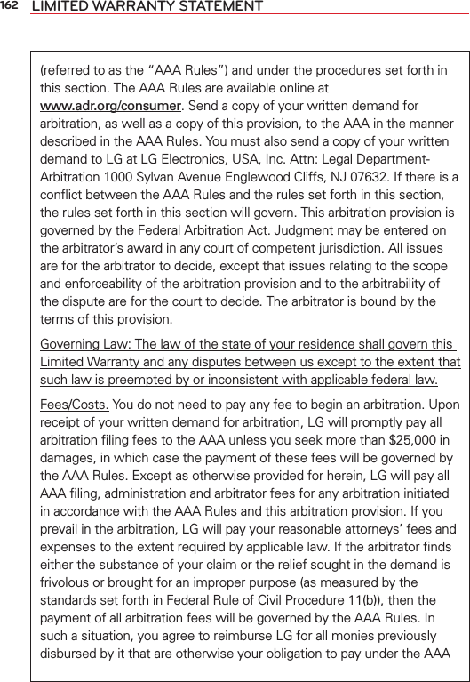 162 LIMITED WARRANTY STATEMENT(referred to as the “AAA Rules”) and under the procedures set forth in this section. The AAA Rules are available online at  www.adr.org/consumer. Send a copy of your written demand for arbitration, as well as a copy of this provision, to the AAA in the manner described in the AAA Rules. You must also send a copy of your written demand to LG at LG Electronics, USA, Inc. Attn: Legal Department-Arbitration 1000 Sylvan Avenue Englewood Cliffs, NJ 07632. If there is a conﬂict between the AAA Rules and the rules set forth in this section, the rules set forth in this section will govern. This arbitration provision is governed by the Federal Arbitration Act. Judgment may be entered on the arbitrator’s award in any court of competent jurisdiction. All issues are for the arbitrator to decide, except that issues relating to the scope and enforceability of the arbitration provision and to the arbitrability of the dispute are for the court to decide. The arbitrator is bound by the terms of this provision.Governing Law: The law of the state of your residence shall govern this Limited Warranty and any disputes between us except to the extent that such law is preempted by or inconsistent with applicable federal law.Fees/Costs. You do not need to pay any fee to begin an arbitration. Upon receipt of your written demand for arbitration, LG will promptly pay all arbitration ﬁling fees to the AAA unless you seek more than $25,000 in damages, in which case the payment of these fees will be governed by the AAA Rules. Except as otherwise provided for herein, LG will pay all AAA ﬁling, administration and arbitrator fees for any arbitration initiated in accordance with the AAA Rules and this arbitration provision. If you prevail in the arbitration, LG will pay your reasonable attorneys’ fees and expenses to the extent required by applicable law. If the arbitrator ﬁnds either the substance of your claim or the relief sought in the demand is frivolous or brought for an improper purpose (as measured by the standards set forth in Federal Rule of Civil Procedure 11(b)), then the payment of all arbitration fees will be governed by the AAA Rules. In such a situation, you agree to reimburse LG for all monies previously disbursed by it that are otherwise your obligation to pay under the AAA 