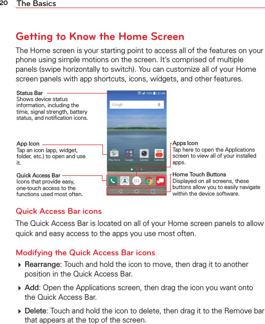 20 The BasicsGetting to Know the Home ScreenThe Home screen is your starting point to access all of the features on your phone using simple motions on the screen. It’s comprised of multiple panels (swipe horizontally to switch). You can customize all of your Home screen panels with app shortcuts, icons, widgets, and other features.Status Bar Shows device status information, including the time, signal strength, battery status, and notiﬁcation icons.App Icon Tap an icon (app, widget, folder, etc.) to open and use it.Quick Access Bar Icons that provide easy, one-touch access to the functions used most often.Apps Icon Tap here to open the Applications screen to view all of your installed apps.Home Touch Buttons Displayed on all screens, these buttons allow you to easily navigate within the device software.Quick Access Bar iconsThe Quick Access Bar is located on all of your Home screen panels to allow quick and easy access to the apps you use most often. Modifying the Quick Access Bar icons Rearrange: Touch and hold the icon to move, then drag it to another position in the Quick Access Bar. Add: Open the Applications screen, then drag the icon you want onto the Quick Access Bar.  Delete: Touch and hold the icon to delete, then drag it to the Remove bar that appears at the top of the screen.