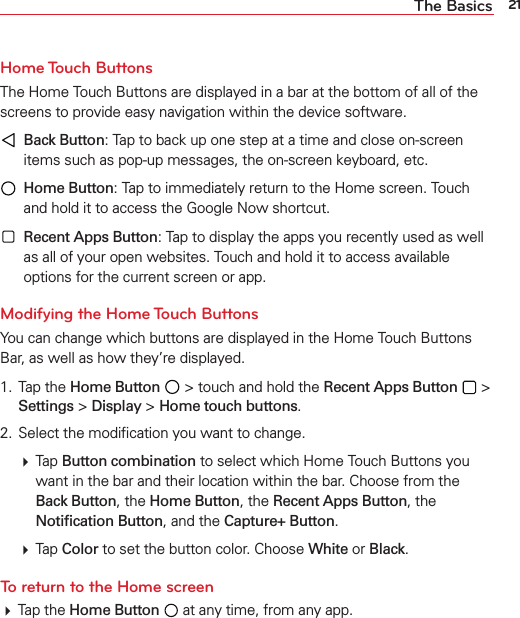 21The BasicsHome Touch  ButtonsThe Home Touch Buttons are displayed in a bar at the bottom of all of the screens to provide easy navigation within the device software.  Back Button: Tap to back up one step at a time and close on-screen items such as pop-up messages, the on-screen keyboard, etc.  Home Button: Tap to immediately return to the Home screen. Touch and hold it to access the Google Now shortcut.   Recent Apps Button: Tap to display the apps you recently used as well as all of your open websites. Touch and hold it to access available options for the current screen or app.Modifying the Home Touch ButtonsYou can change which buttons are displayed in the Home Touch Buttons Bar, as well as how they’re displayed. 1. Tap the Home Button  &gt; touch and hold the Recent Apps Button  &gt; Settings &gt; Display &gt; Home touch buttons.2.  Select the modiﬁcation you want to change. Tap Button combination to select which Home Touch Buttons youwant in the bar and their location within the bar. Choose from the Back Button, the Home Button, the Recent Apps Button, the Notiﬁcation Button, and the Capture+ Button. Tap Color to set the button color. Choose White or Black.To return to the Home screen Tap the Home Button  at any time, from any app.