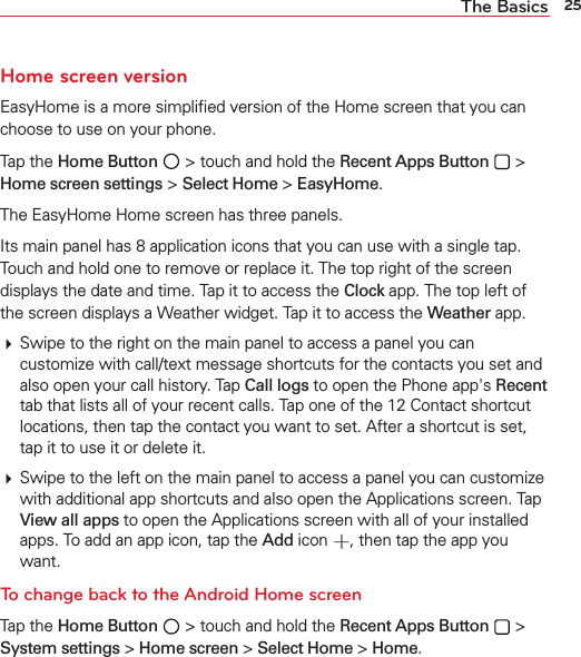 25The BasicsHome screen versionEasyHome is a more simpliﬁed version of the Home screen that you can choose to use on your phone. Tap the Home Button  &gt; touch and hold the Recent Apps Button  &gt; Home screen settings &gt; Select Home &gt; EasyHome. The EasyHome Home screen has three panels. Its main panel has 8 application icons that you can use with a single tap. Touch and hold one to remove or replace it. The top right of the screen displays the date and time. Tap it to access the Clock app. The top left of the screen displays a Weather widget. Tap it to access the Weather app. Swipe to the right on the main panel to access a panel you can customize with call/text message shortcuts for the contacts you set and also open your call history. Tap Call logs to open the Phone app&apos;s Recent tab that lists all of your recent calls. Tap one of the 12 Contact shortcut locations, then tap the contact you want to set. After a shortcut is set, tap it to use it or delete it. Swipe to the left on the main panel to access a panel you can customize with additional app shortcuts and also open the Applications screen. Tap View all apps to open the Applications screen with all of your installed apps. To add an app icon, tap the Add icon , then tap the app you want.To change back to the Android Home screenTap the Home Button  &gt; touch and hold the Recent Apps Button  &gt; System settings &gt; Home screen &gt; Select Home &gt; Home.