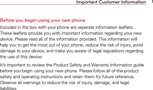 1Important Customer InformationBefore you begin using your new phoneIncluded in the box with your phone are separate information leaﬂets. These leaﬂets provide you with important information regarding your new device. Please read all of the information provided. This information will help you to get the most out of your phone, reduce the risk of injury, avoid damage to your device, and make you aware of legal regulations regarding the use of this device.It’s important to review the Product Safety and Warranty Information guide before you begin using your new phone. Please follow all of the product safety and operating instructions and retain them for future reference. Observe all warnings to reduce the risk of injury, damage, and legal liabilities.