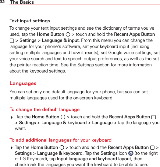 32 The BasicsText input settingsTo change your text input settings and see the dictionary of terms you’ve used, tap the Home Button  &gt; touch and hold the Recent Apps Button  &gt; Settings &gt; Language &amp; input. From this menu you can change the language for your phone&apos;s software, set your keyboard input (including setting multiple languages and how it reacts), set Google voice settings, set your voice search and text-to-speech output preferences, as well as the set the pointer reaction time. See the Settings section for more information about the keyboard settings.LanguagesYou can set only one default language for your phone, but you can set multiple languages used for the on-screen keyboard. To change the default language  Tap the Home Button  &gt; touch and hold the Recent Apps Button   &gt; Settings &gt; Language &amp; keyboard &gt; Language &gt; tap the language you want.To add additional languages for your keyboard Tap the Home Button  &gt; touch and hold the Recent Apps Button  &gt; Settings &gt; Language &amp; keyboard. Tap the Settings icon   (to the right of LG Keyboard), tap Input language and keyboard layout, then checkmark the languages you want the keyboard to be able to use.