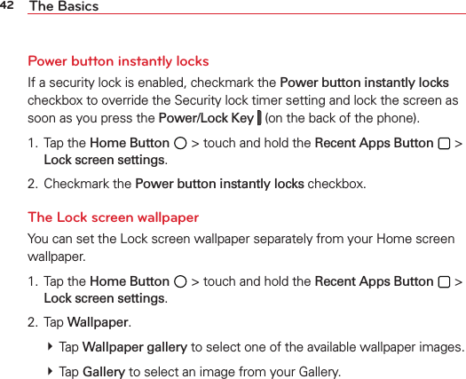 42 The BasicsPower button instantly locksIf a security lock is enabled, checkmark the Power button instantly locks checkbox to override the Security lock timer setting and lock the screen as soon as you press the Power/Lock Key  (on the back of the phone).1. Tap the Home Button  &gt; touch and hold the Recent Apps Button  &gt; Lock screen settings.2. Checkmark the Power button instantly locks checkbox.The Lock screen wallpaperYou can set the Lock screen wallpaper separately from your Home screen wallpaper. 1. Tap the Home Button  &gt; touch and hold the Recent Apps Button  &gt; Lock screen settings.2. Tap Wallpaper.  Tap Wallpaper gallery to select one of the available wallpaper images.   Tap Gallery to select an image from your Gallery.