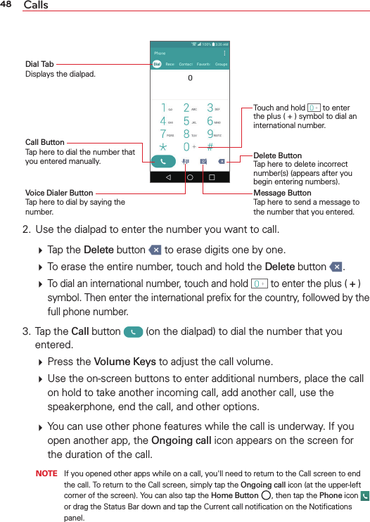 48 CallsTouch and hold   to enter the plus ( + ) symbol to dial an international number.Call Button Tap here to dial the number that you entered manually.Dial Tab Displays the dialpad.Voice Dialer Button Tap here to dial by saying the number.Delete Button Tap here to delete incorrect number(s) (appears after you begin entering numbers).Message Button Tap here to send a message to the number that you entered.2.  Use the dialpad to enter the number you want to call.  Tap the Delete button   to erase digits one by one.  To erase the entire number, touch and hold the Delete button  .  To dial an international number, touch and hold   to enter the plus ( + ) symbol. Then enter the international preﬁx for the country, followed by the full phone number.3. Tap the Call button   (on the dialpad) to dial the number that you entered.  Press the Volume Keys to adjust the call volume.  Use the on-screen buttons to enter additional numbers, place the call on hold to take another incoming call, add another call, use the speakerphone, end the call, and other options.  You can use other phone features while the call is underway. If you open another app, the Ongoing call icon appears on the screen for the duration of the call.   NOTE  If you opened other apps while on a call, you&apos;ll need to return to the Call screen to end the call. To return to the Call screen, simply tap the Ongoing call icon (at the upper-left corner of the screen). You can also tap the Home Button , then tap the Phone icon   or drag the Status Bar down and tap the Current call notiﬁcation on the Notiﬁcations panel.
