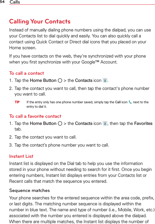 54 CallsCalling Your ContactsInstead of manually dialing phone numbers using the dialpad, you can use your Contacts list to dial quickly and easily. You can also quickly call a contact using Quick Contact or Direct dial icons that you placed on your Home screen.If you have contacts on the web, they’re synchronized with your phone when you ﬁrst synchronize with your Google™ Account.To call a contact1. Tap the Home Button  &gt; the Contacts icon  .2.  Tap the contact you want to call, then tap the contact&apos;s phone number you want to call.  TIP    If the entry only has one phone number saved, simply tap the Call icon   next to the entry to dial it.To call a favorite contact1. Tap the Home Button  &gt; the Contacts icon  , then tap the Favorites tab.2.  Tap the contact you want to call.3.  Tap the contact’s phone number you want to call.Instant ListInstant list is displayed on the Dial tab to help you use the information stored in your phone without needing to search for it ﬁrst. Once you begin entering numbers, Instant list displays entries from your Contacts list or Recent calls that match the sequence you entered. Sequence matchesYour phone searches for the entered sequence within the area code, preﬁx, or last digits. The matching number sequence is displayed within the number in blue text. The name and type of number (i.e., Mobile, Work, etc.) associated with the number you entered is displayed above the dialpad. When there are multiple matches, the Instant list displays the number of 