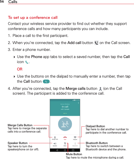 56 CallsTo set up a conference callContact your wireless service provider to ﬁnd out whether they support conference calls and how many participants you can include.1.  Place a call to the ﬁrst participant.2.  When you’re connected, tap the Add call button   on the Call screen.3.  Enter a phone number.  Use the Phone app tabs to select a saved number, then tap the Call icon  .  OR  Use the buttons on the dialpad to manually enter a number, then tap the Call button  .4.  After you’re connected, tap the Merge calls button   (on the Call screen). The participant is added to the conference call.Merge Calls Button Tap here to merge the separate calls into a conference call.Speaker Button Tap here to turn the speakerphone on (or off). Dialpad Button Tap here to dial another number to participate in the conference call.Bluetooth Button Tap here to switch between a Bluetooth device and the phone. Mute Button Tap here to mute the microphone during a call.
