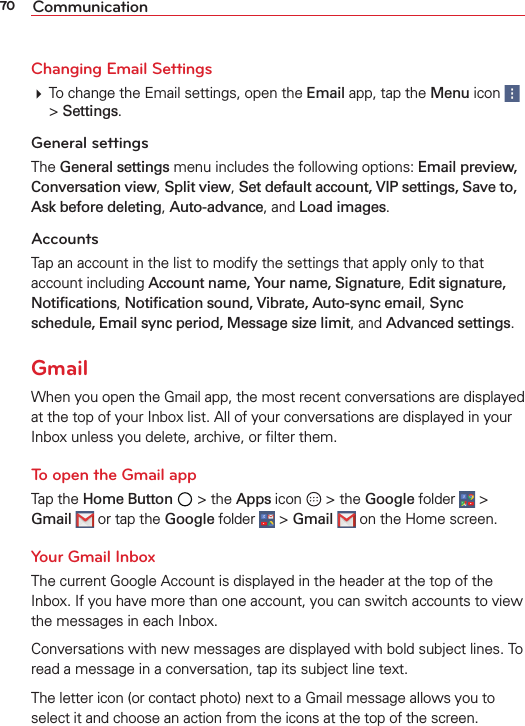 70 CommunicationChanging Email Settings To change the Email settings, open the Email app, tap the Menu icon   &gt; Settings.General settingsThe General settings menu includes the following options: Email preview, Conversation view, Split view, Set default account, VIP settings, Save to, Ask before deleting, Auto-advance, and Load images. AccountsTap an account in the list to modify the settings that apply only to that account including Account name, Your name, Signature, Edit signature, Notiﬁcations, Notiﬁcation sound, Vibrate, Auto-sync email, Sync schedule, Email sync period, Message size limit, and Advanced settings.GmailWhen you open the Gmail app, the most recent conversations are displayed at the top of your Inbox list. All of your conversations are displayed in your Inbox unless you delete, archive, or ﬁlter them.To open the Gmail appTap the Home Button  &gt; the Apps icon   &gt; the Google folder   &gt; Gmail   or tap the Google folder   &gt; Gmail  on the Home screen.Your Gmail InboxThe current Google Account is displayed in the header at the top of the Inbox. If you have more than one account, you can switch accounts to view the messages in each Inbox. Conversations with new messages are displayed with bold subject lines. To read a message in a conversation, tap its subject line text.The letter icon (or contact photo) next to a Gmail message allows you to select it and choose an action from the icons at the top of the screen.