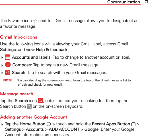 71CommunicationThe Favorite icon   next to a Gmail message allows you to designate it as a favorite message.Gmail Inbox iconsUse the following icons while viewing your Gmail label, access Gmail Settings, and view Help &amp; feedback.   Accounts and labels: Tap to change to another account or label.  Compose: Tap to begin a new Gmail message.  Search: Tap to search within your Gmail messages. NOTE  You can also drag the screen downward from the top of the Gmail message list to refresh and check for new email.Message search Tap the Search icon  , enter the text you’re looking for, then tap the Search button   on the on-screen keyboard. Adding another Google Account Tap the Home Button  &gt; touch and hold the Recent Apps Button  &gt; Settings &gt; Accounts &gt; ADD ACCOUNT &gt; Google. Enter your Google Account information, as necessary. 