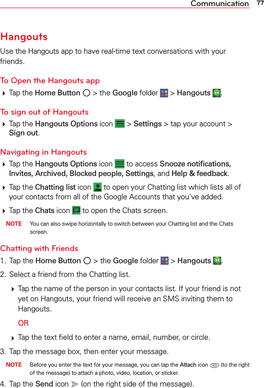 77CommunicationHangoutsUse the Hangouts app to have real-time text conversations with your friends.To Open the Hangouts app Tap the Home Button  &gt; the Google folder  &gt; Hangouts  . To sign out of Hangouts Tap the Hangouts Options icon   &gt; Settings &gt; tap your account &gt; Sign out.Navigating in Hangouts Tap the Hangouts Options icon   to access Snooze notiﬁcations, Invites, Archived, Blocked people, Settings, and Help &amp; feedback. Tap the Chatting list icon   to open your Chatting list which lists all of your contacts from all of the Google Accounts that you&apos;ve added.  Tap the Chats icon   to open the Chats screen.  NOTE  You can also swipe horizontally to switch between your Chatting list and the Chats screen.Chatting with Friends1. Tap the Home Button  &gt; the Google folder  &gt; Hangouts  .2.  Select a friend from the Chatting list. Tap the name of the person in your contacts list. If your friend is notyet on Hangouts, your friend will receive an SMS inviting them to Hangouts.  OR Tap the text ﬁeld to enter a name, email, number, or circle.3.  Tap the message box, then enter your message. NOTE  Before you enter the text for your message, you can tap the Attach icon   (to the right of the message) to attach a photo, video, location, or sticker.4. Tap the Send icon   (on the right side of the message).