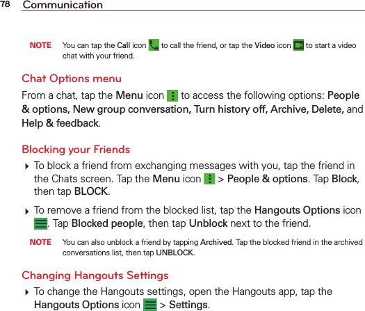 78 Communication NOTE  You can tap the Call icon   to call the friend, or tap the Video icon   to start a video chat with your friend.Chat Options menuFrom a chat, tap the Menu icon   to access the following options: People &amp; options, New group conversation, Turn history off, Archive, Delete, and Help &amp; feedback.Blocking your Friends  To block a friend from exchanging messages with you, tap the friend in the Chats screen. Tap the Menu icon   &gt; People &amp; options. Tap Block, then tap BLOCK. To remove a friend from the blocked list, tap the Hangouts Options icon . Tap Blocked people, then tap Unblock next to the friend. NOTE  You can also unblock a friend by tapping Archived. Tap the blocked friend in the archived conversations list, then tap UNBLOCK.Changing Hangouts Settings To change the Hangouts settings, open the Hangouts app, tap the Hangouts Options icon   &gt; Settings. 