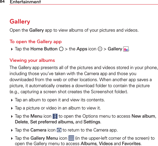 84 EntertainmentGalleryOpen the Gallery app to view albums of your pictures and videos.To open the Gallery app Tap the Home Button  &gt; the Apps icon   &gt; Gallery  .Viewing your albumsThe Gallery app presents all of the pictures and videos stored in your phone, including those you’ve taken with the Camera app and those you downloaded from the web or other locations. When another app saves a picture, it automatically creates a download folder to contain the picture (e.g., capturing a screen shot creates the Screenshot folder). Tap an album to open it and view its contents. Tap a picture or video in an album to view it. Tap the Menu icon   to open the Options menu to access New album, Delete, Set preferred albums, and Settings. Tap the Camera icon   to return to the Camera app. Tap the Gallery Menu icon   (in the upper-left corner of the screen) to open the Gallery menu to access Albums, Videos and Favorites.