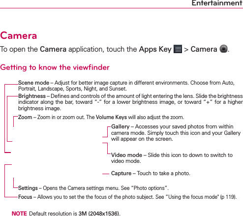 EntertainmentCameraTo open the Camera application, touch the Apps Key  &gt; Camera  .Getting to know the viewﬁnder   NOTE  Default resolution is 3M (2048x1536).Brightness – Deﬁnes and controls of the amount of light entering the lens. Slide the brightness indicator along the bar, toward “-” for a lower brightness image, or toward “+” for a higher brightness image.Video mode – Slide this icon to down to switch to video mode.Capture – Touch to take a photo.Gallery – Accesses your saved photos from within  camera mode. Simply touch this icon and your Gallery will appear on the screen.Zoom – Zoom in or zoom out. The Volume Keys will also adjust the zoom.Settings – Opens the Camera settings menu. See “Photo options”.Focus – Allows you to set the the focus of the photo subject. See “Using the focus mode&quot; (p 119).Scene mode – Adjust for better image capture in different environments. Choose from Auto, Portrait, Landscape, Sports, Night, and Sunset.