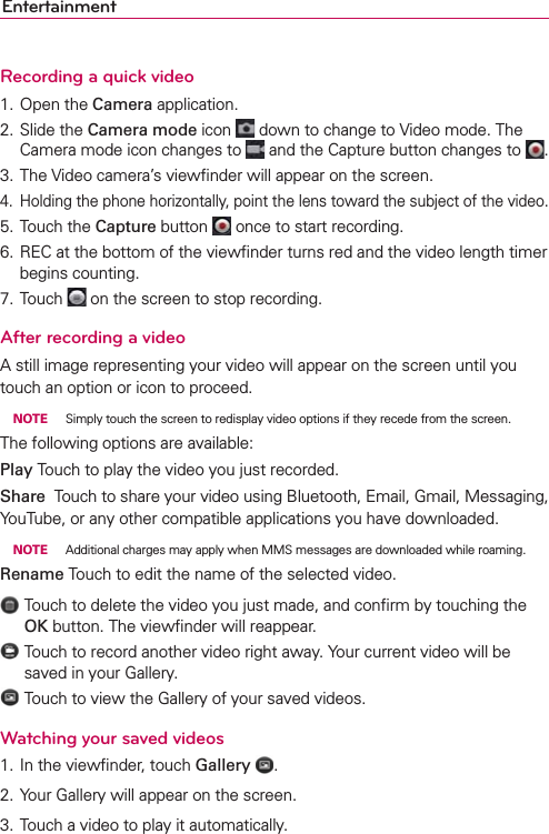 EntertainmentRecording a quick video1. Open the Camera application.2. Slide the Camera mode icon   down to change to Video mode. The Camera mode icon changes to   and the Capture button changes to  .3. The Video camera’s viewﬁnder will appear on the screen.4.  Holding the phone horizontally, point the lens toward the subject of the video.5. Touch the Capture button   once to start recording.6. REC at the bottom of the viewﬁnder turns red and the video length timer begins counting.7. Touch   on the screen to stop recording.After recording a videoA still image representing your video will appear on the screen until you touch an option or icon to proceed. NOTE  Simply touch the screen to redisplay video options if they recede from the screen.The following options are available:Play Touch to play the video you just recorded.Share  Touch to share your video using Bluetooth, Email, Gmail, Messaging, YouTube, or any other compatible applications you have downloaded. NOTE  Additional charges may apply when MMS messages are downloaded while roaming.Rename Touch to edit the name of the selected video.    Touch to delete the video you just made, and conﬁrm by touching the OK button. The viewﬁnder will reappear.    Touch to record another video right away. Your current video will be saved in your Gallery.    Touch to view the Gallery of your saved videos.Watching your saved videos1. In the viewﬁnder, touch Gallery  .2. Your Gallery will appear on the screen.3. Touch a video to play it automatically.
