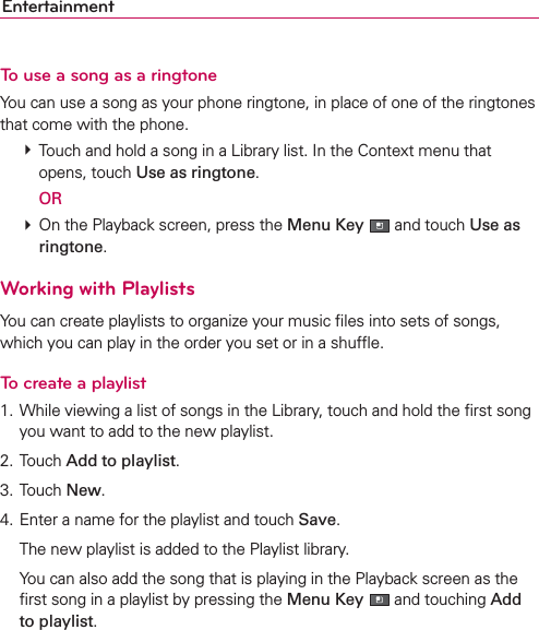 EntertainmentTo use a song as a ringtoneYou can use a song as your phone ringtone, in place of one of the ringtones that come with the phone. # Touch and hold a song in a Library list. In the Context menu that opens, touch Use as ringtone.  OR # On the Playback screen, press the Menu Key  and touch Use as ringtone.Working with PlaylistsYou can create playlists to organize your music ﬁles into sets of songs, which you can play in the order you set or in a shufﬂe.To create a playlist1. While viewing a list of songs in the Library, touch and hold the ﬁrst song you want to add to the new playlist.2. Touch Add to playlist.3. Touch New.4. Enter a name for the playlist and touch Save.  The new playlist is added to the Playlist library.   You can also add the song that is playing in the Playback screen as the ﬁrst song in a playlist by pressing the Menu Key  and touching Add to playlist.