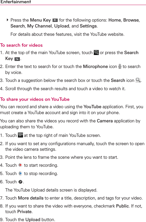 Entertainment # Press the Menu Key  for the following options: Home, Browse, Search, My Channel, Upload, and Settings.    For details about these features, visit the YouTube website.To search for videos1. At the top of the main YouTube screen, touch   or press the Search Key .2. Enter the text to search for or touch the Microphone icon   to search by voice.3. Touch a suggestion below the search box or touch the Search icon  .4. Scroll through the search results and touch a video to watch it.To share your videos on YouTubeYou can record and share a video using the YouTube application. First, you must create a YouTube account and sign into it on your phone.You can also share the videos you record with the Camera application by uploading them to YouTube.1. Touch   at the top right of main YouTube screen.2. If you want to set any conﬁgurations manually, touch the screen to open the video camera settings.3. Point the lens to frame the scene where you want to start.4. Touch   to start recording.5. Touch   to stop recording.6. Touch  .  The YouTube Upload details screen is displayed.7. Touch More details to enter a title, description, and tags for your video.8. If you want to share the video with everyone, checkmark Public. If not, touch Private.9. Touch the Upload button.