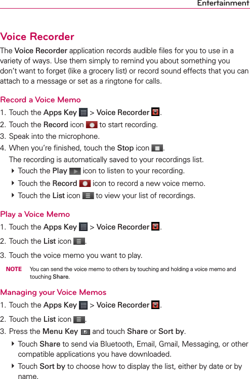 EntertainmentVoice RecorderThe Voice Recorder application records audible ﬁles for you to use in a variety of ways. Use them simply to remind you about something you don’t want to forget (like a grocery list) or record sound effects that you can attach to a message or set as a ringtone for calls.Record a Voice Memo1. Touch the Apps Key  &gt; Voice Recorder  .2. Touch the Record icon   to start recording.3. Speak into the microphone.4. When you’re ﬁnished, touch the Stop icon  .  The recording is automatically saved to your recordings list.  # Touch the Play   icon to listen to your recording.  # Touch the Record   icon to record a new voice memo. # Touch the List icon   to view your list of recordings. Play a Voice Memo1. Touch the Apps Key  &gt; Voice Recorder  .2. Touch the List icon  .3. Touch the voice memo you want to play. NOTE  You can send the voice memo to others by touching and holding a voice memo and touching Share.Managing your Voice Memos1. Touch the Apps Key  &gt; Voice Recorder  .2. Touch the List icon  .3. Press the Menu Key  and touch Share or Sort by. # Touch Share to send via Bluetooth, Email, Gmail, Messaging, or other compatible applications you have downloaded. # Touch Sort by to choose how to display the list, either by date or by name. 