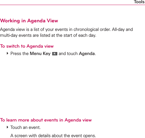 ToolsWorking in Agenda ViewAgenda view is a list of your events in chronological order. All-day and  multi-day events are listed at the start of each day.To switch to Agenda view # Press the Menu Key  and touch Agenda.To learn more about events in Agenda view # Touch an event.    A screen with details about the event opens.