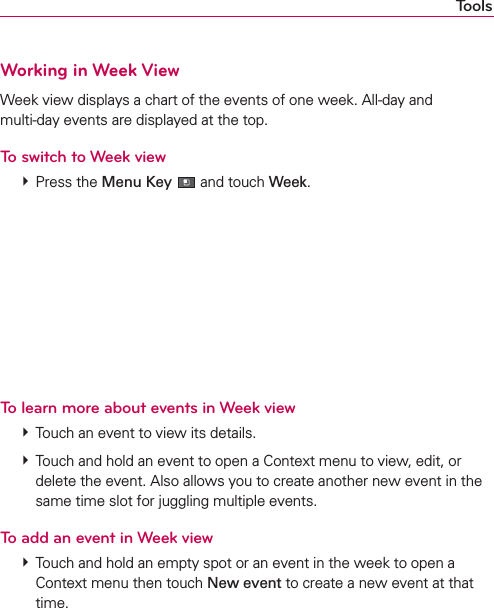ToolsWorking in Week ViewWeek view displays a chart of the events of one week. All-day and  multi-day events are displayed at the top.To switch to Week view # Press the Menu Key  and touch Week.To learn more about events in Week view # Touch an event to view its details. # Touch and hold an event to open a Context menu to view, edit, or delete the event. Also allows you to create another new event in the same time slot for juggling multiple events.To add an event in Week view # Touch and hold an empty spot or an event in the week to open a Context menu then touch New event to create a new event at that time.