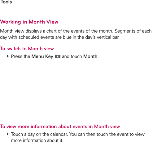 ToolsWorking in Month ViewMonth view displays a chart of the events of the month. Segments of each day with scheduled events are blue in the day’s vertical bar.To switch to Month view # Press the Menu Key  and touch Month.To view more information about events in Month view # Touch a day on the calendar. You can then touch the event to view more information about it.