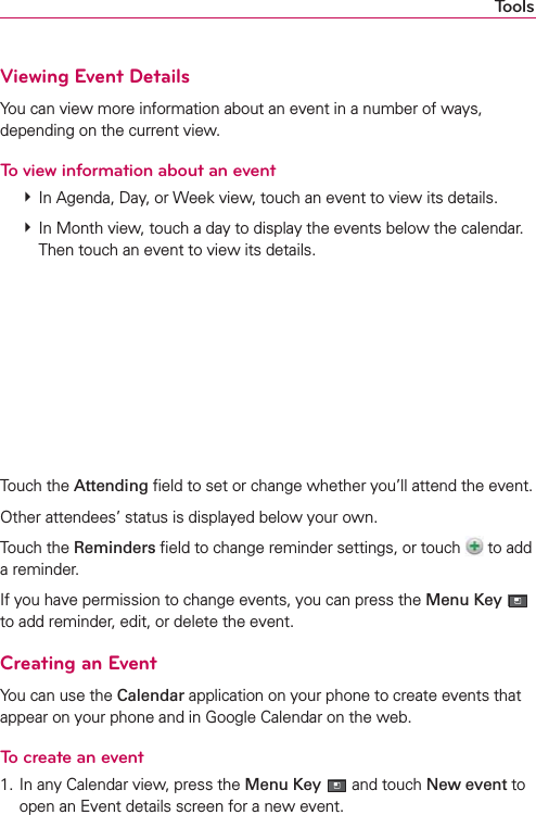ToolsViewing Event DetailsYou can view more information about an event in a number of ways, depending on the current view.To view information about an event # In Agenda, Day, or Week view, touch an event to view its details. # In Month view, touch a day to display the events below the calendar. Then touch an event to view its details.Touch the Attending ﬁeld to set or change whether you’ll attend the event.Other attendees’ status is displayed below your own.Touch the Reminders ﬁeld to change reminder settings, or touch   to add a reminder.If you have permission to change events, you can press the Menu Key  to add reminder, edit, or delete the event.Creating an EventYou can use the Calendar application on your phone to create events that appear on your phone and in Google Calendar on the web.To create an event1. In any Calendar view, press the Menu Key  and touch New event to open an Event details screen for a new event.