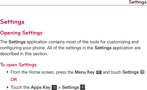 SettingsSettingsOpening SettingsThe Settings application contains most of the tools for customizing and conﬁguring your phone. All of the settings in the Settings application are described in this section.To open Settings # From the Home screen, press the Menu Key  and touch Settings  .  OR # Touch the Apps Key  &gt; Settings  .