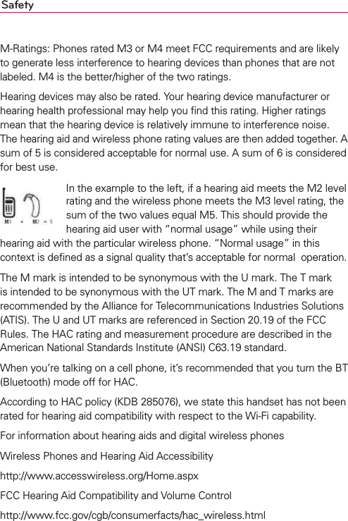 SafetyM-Ratings: Phones rated M3 or M4 meet FCC requirements and are likely to generate less interference to hearing devices than phones that are not labeled. M4 is the better/higher of the two ratings.Hearing devices may also be rated. Your hearing device manufacturer or hearing health professional may help you ﬁnd this rating. Higher ratings mean that the hearing device is relatively immune to interference noise. The hearing aid and wireless phone rating values are then added together. A sum of 5 is considered acceptable for normal use. A sum of 6 is considered for best use.In the example to the left, if a hearing aid meets the M2 level rating and the wireless phone meets the M3 level rating, the sum of the two values equal M5. This should provide the hearing aid user with “normal usage” while using their hearing aid with the particular wireless phone. “Normal usage” in this context is deﬁned as a signal quality that’s acceptable for normal  operation.The M mark is intended to be synonymous with the U mark. The T mark is intended to be synonymous with the UT mark. The M and T marks are recommended by the Alliance for Telecommunications Industries Solutions (ATIS). The U and UT marks are referenced in Section 20.19 of the FCC Rules. The HAC rating and measurement procedure are described in the American National Standards Institute (ANSI) C63.19 standard.When you’re talking on a cell phone, it’s recommended that you turn the BT (Bluetooth) mode off for HAC.According to HAC policy (KDB 285076), we state this handset has not been rated for hearing aid compatibility with respect to the Wi-Fi capability.For information about hearing aids and digital wireless phonesWireless Phones and Hearing Aid Accessibilityhttp://www.accesswireless.org/Home.aspxFCC Hearing Aid Compatibility and Volume Controlhttp://www.fcc.gov/cgb/consumerfacts/hac_wireless.html