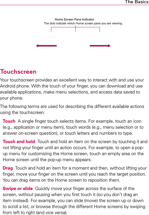 The BasicsTouchscreenYour touchscreen provides an excellent way to interact with and use your Android phone. With the touch of your ﬁnger, you can download and use available applications, make menu selections, and access data saved to your phone.The following terms are used for describing the different available actions using the touchscreen:Touch  A single ﬁnger touch selects items. For example, touch an icon (e.g., application or menu item), touch words (e.g., menu selection or to answer on-screen question), or touch letters and numbers to type.Touch and hold  Touch and hold an item on the screen by touching it and not lifting your ﬁnger until an action occurs. For example, to open a pop-up menu for customizing the Home screen, touch an empty area on the Home screen until the pop-up menu appears.Drag  Touch and hold an item for a moment and then, without lifting your ﬁnger, move your ﬁnger on the screen until you reach the target position. You can drag items on the Home screen to reposition them.Swipe or slide  Quickly move your ﬁnger across the surface of the screen, without pausing when you ﬁrst touch it (so you don’t drag an item instead). For example, you can slide (move) the screen up or down to scroll a list, or browse through the different Home screens by swiping from left to right (and vice versa).Home Screen Pane Indicator  The dots indicate which Home screen pane you are viewing.
