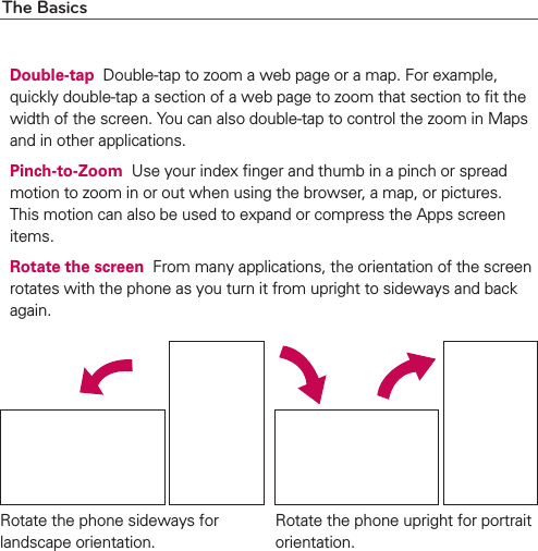 The BasicsDouble-tap  Double-tap to zoom a web page or a map. For example, quickly double-tap a section of a web page to zoom that section to ﬁt the width of the screen. You can also double-tap to control the zoom in Maps and in other applications.Pinch-to-Zoom  Use your index ﬁnger and thumb in a pinch or spread motion to zoom in or out when using the browser, a map, or pictures. This motion can also be used to expand or compress the Apps screen items.Rotate the screen  From many applications, the orientation of the screen rotates with the phone as you turn it from upright to sideways and back again.Rotate the phone sideways for landscape orientation. Rotate the phone upright for portrait orientation.