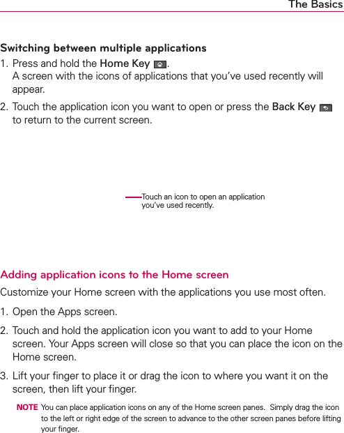 The BasicsSwitching between multiple applications1. Press and hold the Home Key . A screen with the icons of applications that you’ve used recently will appear.2. Touch the application icon you want to open or press the Back Key   to return to the current screen.      Adding application icons to the Home screenCustomize your Home screen with the applications you use most often.1. Open the Apps screen.2. Touch and hold the application icon you want to add to your Home screen. Your Apps screen will close so that you can place the icon on the Home screen.3. Lift your ﬁnger to place it or drag the icon to where you want it on the screen, then lift your ﬁnger.  NOTE  You can place application icons on any of the Home screen panes.  Simply drag the icon to the left or right edge of the screen to advance to the other screen panes before lifting your ﬁnger.Touch an icon to open an application you’ve used recently.