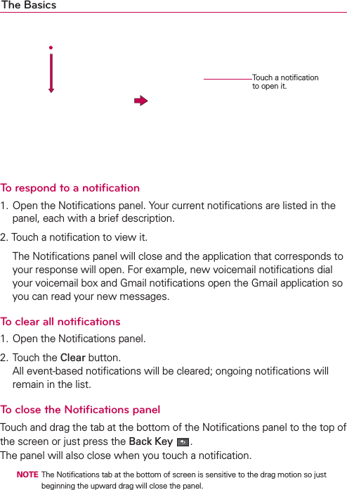 The Basics     To respond to a notiﬁcation1. Open the Notiﬁcations panel. Your current notiﬁcations are listed in the panel, each with a brief description.2. Touch a notiﬁcation to view it.  The Notiﬁcations panel will close and the application that corresponds to your response will open. For example, new voicemail notiﬁcations dial your voicemail box and Gmail notiﬁcations open the Gmail application so you can read your new messages.To clear all notiﬁcations1. Open the Notiﬁcations panel.2. Touch the Clear button. All event-based notiﬁcations will be cleared; ongoing notiﬁcations will remain in the list.To close the Notiﬁcations panelTouch and drag the tab at the bottom of the Notiﬁcations panel to the top of the screen or just press the Back Key . The panel will also close when you touch a notiﬁcation.  NOTE  The Notiﬁcations tab at the bottom of screen is sensitive to the drag motion so just beginning the upward drag will close the panel.Touch a notiﬁcation to open it.