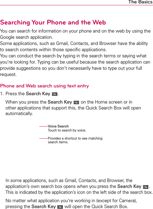 The BasicsSearching Your Phone and the WebYou can search for information on your phone and on the web by using the Google search application. Some applications, such as Gmail, Contacts, and Browser have the ability to search contents within those speciﬁc applications. You can conduct the search by typing in the search terms or saying what you’re looking for. Typing can be useful because the search application can provide suggestions so you don’t necessarily have to type out your full request.Phone and Web search using text entry1. Press the Search Key  .  When you press the Search Key  on the Home screen or in other applications that support this, the Quick Search Box will open automatically.   In some applications, such as Gmail, Contacts, and Browser, the application’s own search box opens when you press the Search Key . This is indicated by the application’s icon on the left side of the search box.  No matter what application you’re working in (except for Camera), pressing the Search Key  will open the Quick Search Box.Voice Search Touch to search by voice.Provides a shortcut to see matching search items.