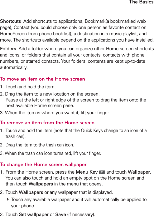 The BasicsShortcuts  Add shortcuts to applications, Bookmark(a bookmarked web page), Contact (you could choose only one person as favorite contact on HomeScreen from phone book list), a destination in a music playlist, and more. The shortcuts available depend on the applications you have installed.Folders  Add a folder where you can organize other Home screen shortcuts and icons, or folders that contain all your contacts, contacts with phone numbers, or starred contacts. Your folders’ contents are kept up-to-date automatically.To move an item on the Home screen1. Touch and hold the item.2. Drag the item to a new location on the screen. Pause at the left or right edge of the screen to drag the item onto the next available Home screen pane.3. When the item is where you want it, lift your ﬁnger.To remove an item from the Home screen1.  Touch and hold the item (note that the Quick Keys change to an icon of a trash can).2.  Drag the item to the trash can icon.3. When the trash can icon turns red, lift your ﬁnger.To change the Home screen wallpaper1. From the Home screen, press the Menu Key  and touch Wallpaper. You can also touch and hold an empty spot on the Home screen and then touch Wallpapers in the menu that opens.2. Touch Wallpapers or any wallpaper that is displayed. # Touch any available wallpaper and it will automatically be applied to your phone.3. Touch Set wallpaper or Save (if necessary).