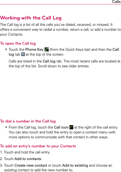 CallsWorking with the Call LogThe Call log is a list of all the calls you’ve dialed, received, or missed. It offers a convenient way to redial a number, return a call, or add a number to your Contacts.To open the Call log # Touch the Phone Key  (from the Quick Keys bar) and then the Call log tab   at the top of the screen.    Calls are listed in the Call log tab. The most recent calls are located at the top of the list. Scroll down to see older entries.To dial a number in the Call log # From the Call log, touch the Call icon   at the right of the call entry. You can also touch and hold the entry to open a context menu with more options to communicate with that contact in other ways.To add an entry’s number to your Contacts1. Touch and hold the call entry.2. Touch Add to contacts.3. Touch Create new contact or touch Add to existing and choose an existing contact to add the new number to.