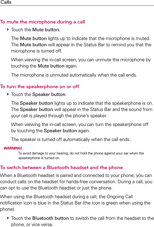 CallsTo mute the microphone during a call # Touch the Mute button.  The Mute button lights up to indicate that the microphone is muted. The Mute button will appear in the Status Bar to remind you that the microphone is turned off.    When viewing the in-call screen, you can unmute the microphone by touching the Mute button again.    The microphone is unmuted automatically when the call ends.To turn the speakerphone on or off # Touch the Speaker button.  The Speaker button lights up to indicate that the speakerphone is on. The Speaker button will appear in the Status Bar and the sound from your call is played through the phone’s speaker.    When viewing the in-call screen, you can turn the speakerphone off by touching the Speaker button again.    The speaker is turned off automatically when the call ends. WARNING! To avoid damage to your hearing, do not hold the phone against your ear when the speakerphone is turned on.To switch between a Bluetooth headset and the phoneWhen a Bluetooth headset is paired and connected to your phone, you can conduct calls on the headset for hands-free conversation. During a call, you can opt to use the Bluetooth headset or just the phone.When using the Bluetooth headset during a call, the Ongoing Call notiﬁcation icon is blue in the Status Bar (the icon is green when using the phone). # Touch the Bluetooth button to switch the call from the headset to the phone, or vice versa.